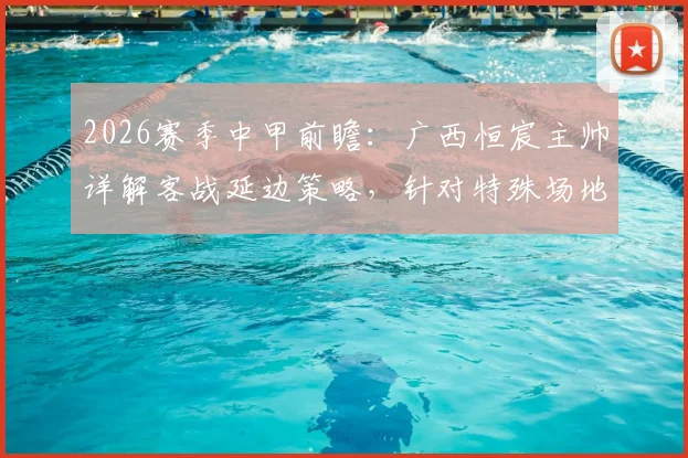 2026赛季中甲前瞻:广西恒宸主帅详解客战延边策略,针对特殊场地已做足功课