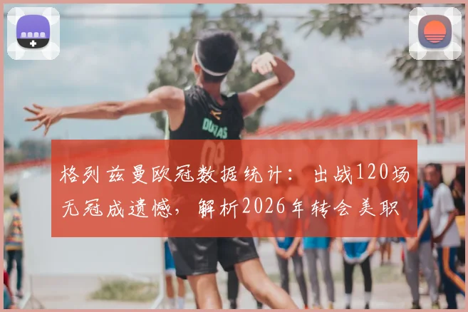格列兹曼欧冠数据统计：出战120场无冠成遗憾，解析2026年转会美职联下家与生涯荣誉