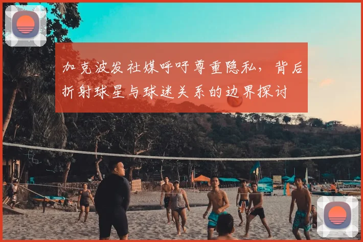 加克波发社媒呼吁尊重隐私，背后折射球星与球迷关系的边界探讨