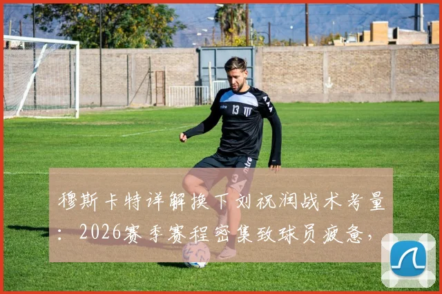 穆斯卡特详解换下刘祝润战术考量：2026赛季赛程密集致球员疲惫，解析教练如何调整应对