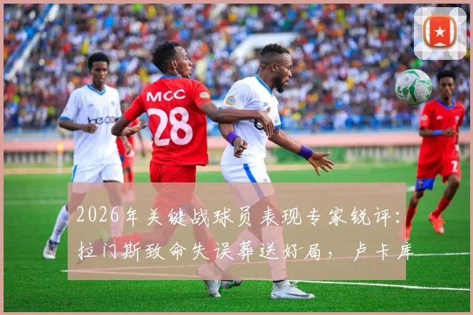 2026年关键战球员表现专家锐评：拉门斯致命失误葬送好局，卢卡库全场隐身原因解析