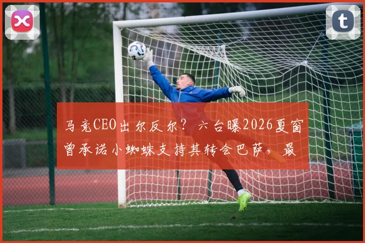 马竞CEO出尔反尔?六台曝2026夏窗曾承诺小蜘蛛支持其转会巴萨,最新动态解析