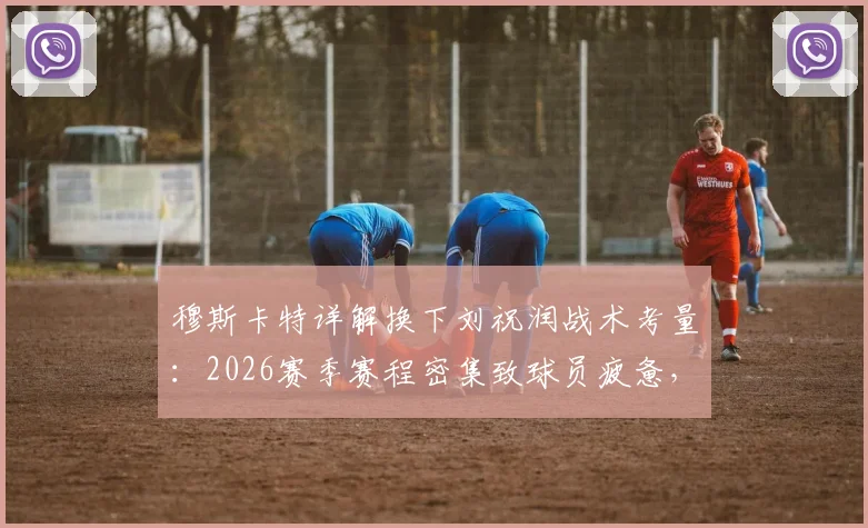 穆斯卡特详解换下刘祝润战术考量：2026赛季赛程密集致球员疲惫，解析教练如何调整应对