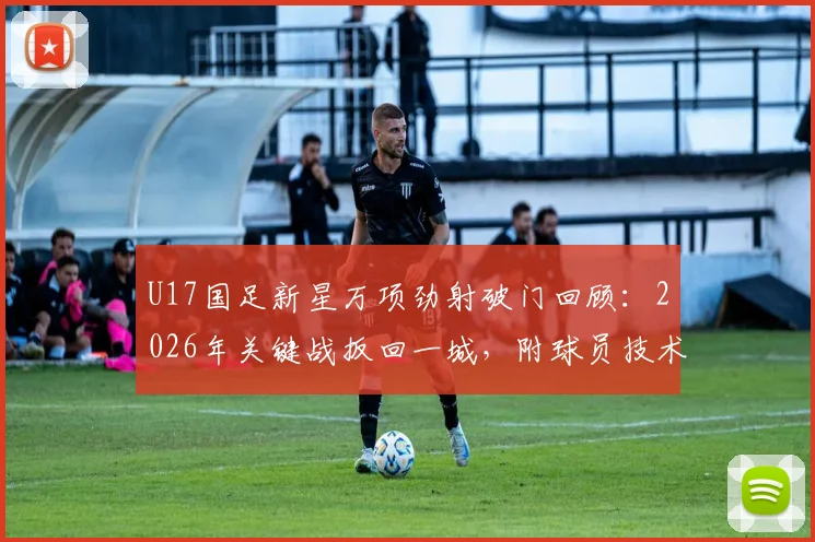 U17国足新星万项劲射破门回顾：2026年关键战扳回一城，附球员技术特点与高清进球视频集锦