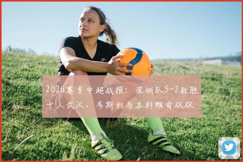 2026赛季中超战报：深圳队5-2狂胜十人武汉，韦斯利与本科维奇双双梅开二度，现场实录与深度评析