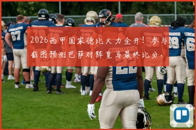 2026西甲国家德比火力全开！参与截图预测巴萨对阵皇马最终比分，赢取观赛好礼