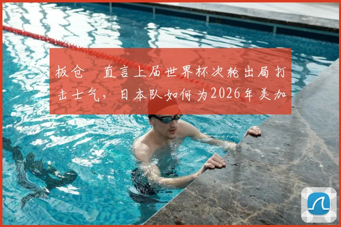 板仓滉直言上届世界杯次轮出局打击士气，日本队如何为2026年美加墨征程重整心态？