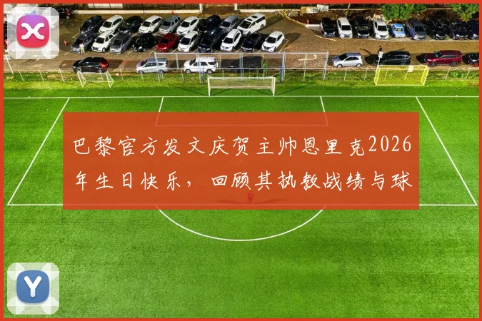 巴黎官方发文庆贺主帅恩里克2026年生日快乐，回顾其执教战绩与球队更衣室关系